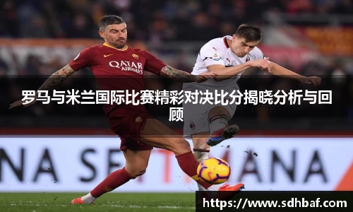 罗马与米兰国际比赛精彩对决比分揭晓分析与回顾